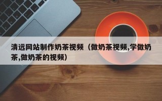 钦州清远网站制作奶茶视频（做奶茶视频,学做奶茶,做奶茶的视频）