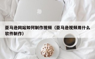 钦州亚马逊网站如何制作视频（亚马逊视频用什么软件制作）